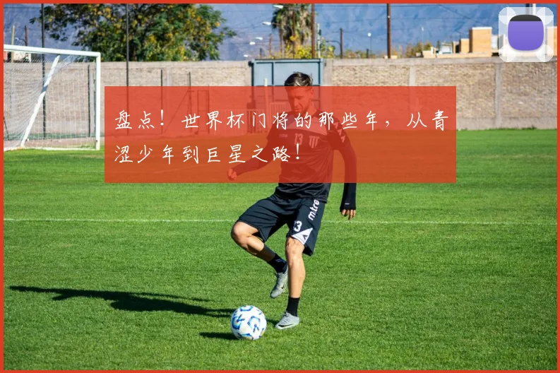 盘点！世界杯门将的那些年，从青涩少年到巨星之路！