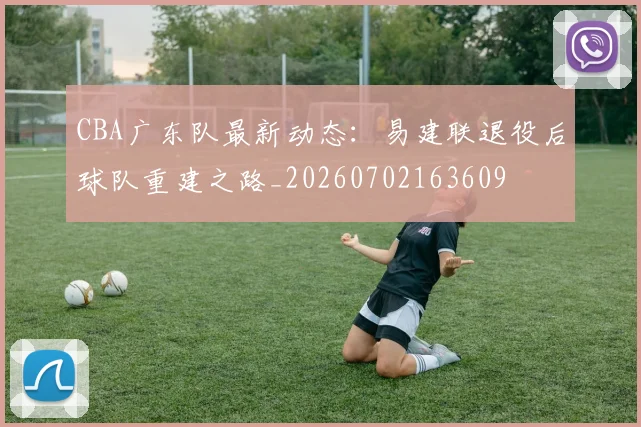 CBA广东队最新动态：易建联退役后球队重建之路_20260702163609
