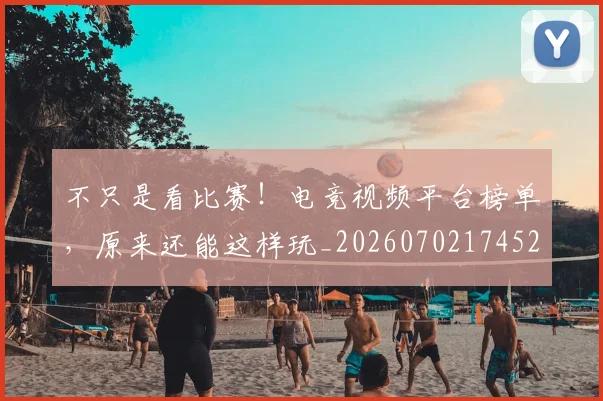 不只是看比赛！电竞视频平台榜单，原来还能这样玩_20260702174529