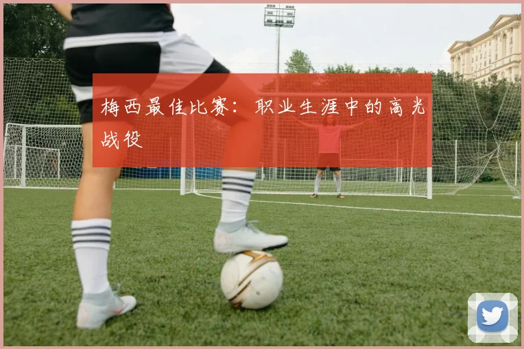梅西最佳比赛：职业生涯中的高光战役