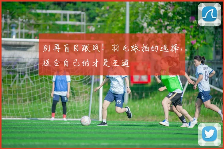 别再盲目跟风！羽毛球拍的选择，适合自己的才是王道
