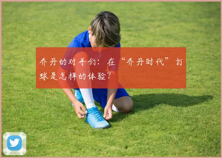 乔丹的对手们：在“乔丹时代”打球是怎样的体验？