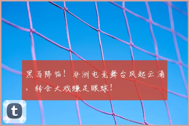 黑马降临！非洲电竞舞台风起云涌，转会大戏赚足眼球！