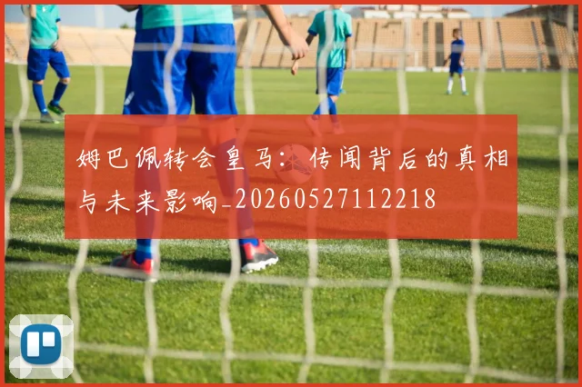 姆巴佩转会皇马：传闻背后的真相与未来影响_20260527112218
