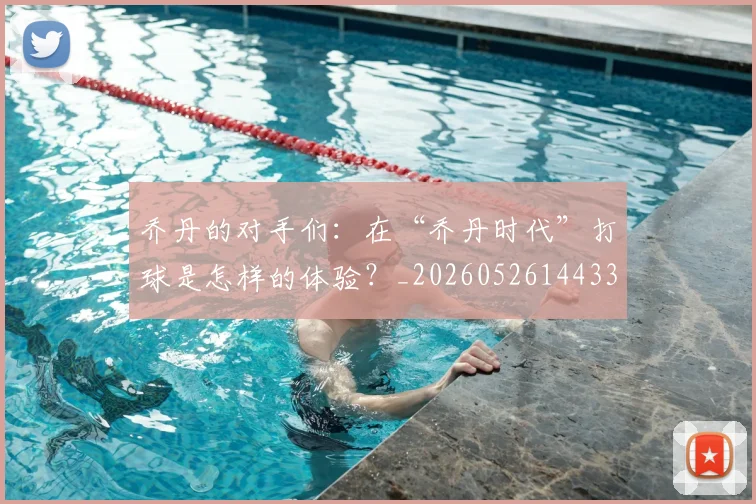 乔丹的对手们：在“乔丹时代”打球是怎样的体验？_20260526144331